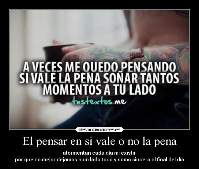 El pensar en si vale o no la pena - atormentan cada día mi existir
por que no mejor dejamos a un lado todo y somo sincero al final del día