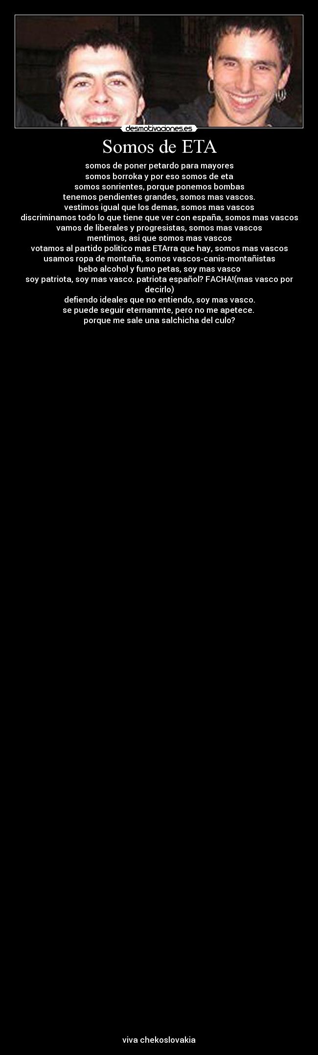 Somos de ETA - somos de poner petardo para mayores
somos borroka y por eso somos de eta
somos sonrientes, porque ponemos bombas
tenemos pendientes grandes, somos mas vascos.
vestimos igual que los demas, somos mas vascos
discriminamos todo lo que tiene que ver con españa, somos mas vascos
vamos de liberales y progresistas, somos mas vascos
mentimos, asi que somos mas vascos
votamos al partido politico mas ETArra que hay, somos mas vascos
usamos ropa de montaña, somos vascos-canis-montañistas
bebo alcohol y fumo petas, soy mas vasco
soy patriota, soy mas vasco. patriota español? FACHA!(mas vasco por decirlo)
defiendo ideales que no entiendo, soy mas vasco.
se puede seguir eternamnte, pero no me apetece.
porque me sale una salchicha del culo?
viva chekoslovakia