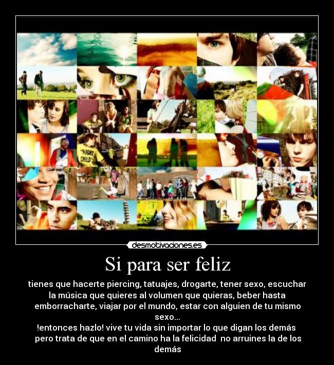 Si para ser feliz - tienes que hacerte piercing, tatuajes, drogarte, tener sexo, escuchar
la música que quieres al volumen que quieras, beber hasta
emborracharte, viajar por el mundo, estar con alguien de tu mismo
sexo...
!entonces hazlo! vive tu vida sin importar lo que digan los demás
pero trata de que en el camino ha la felicidad no arruines la de los
demás