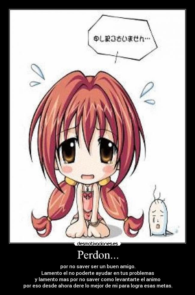Perdon... - por no saver ser un buen amigo.
Lamento el no poderte ayudar en tus problemas
y lamento mas por no saver como levantarte el animo
por eso desde ahora dere lo mejor de mi para logra esas metas.