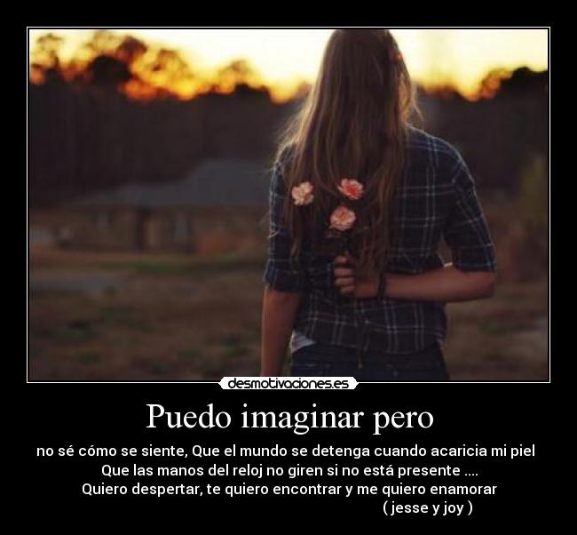 Puedo imaginar pero - no sé cómo se siente, Que el mundo se detenga cuando acaricia mi piel
Que las manos del reloj no giren si no está presente ....
Quiero despertar, te quiero encontrar y me quiero enamorar
( jesse y joy )