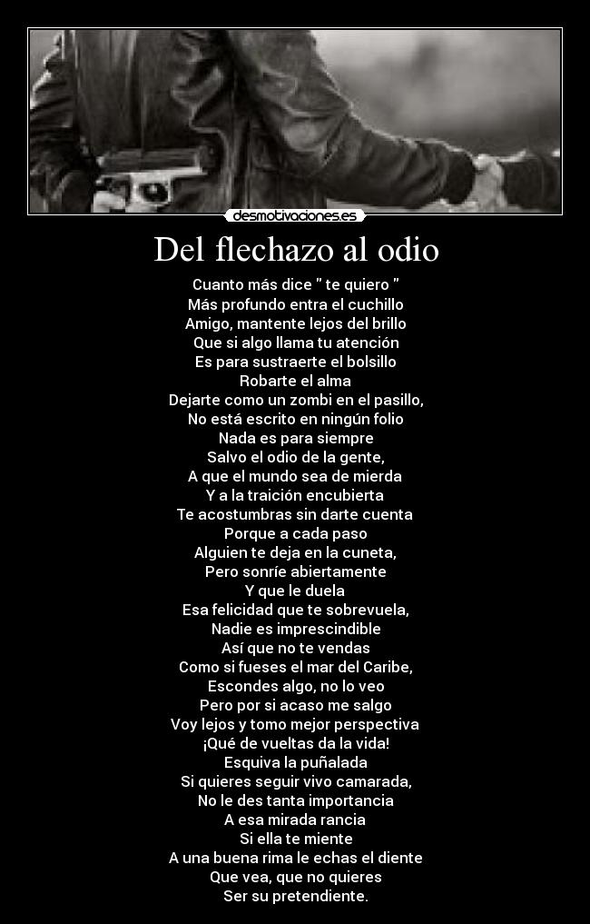 Del flechazo al odio - Cuanto más dice te quiero
Más profundo entra el cuchillo
Amigo, mantente lejos del brillo
Que si algo llama tu atención
Es para sustraerte el bolsillo
Robarte el alma
Dejarte como un zombi en el pasillo,
No está escrito en ningún folio
Nada es para siempre
Salvo el odio de la gente,
A que el mundo sea de mierda
Y a la traición encubierta
Te acostumbras sin darte cuenta
Porque a cada paso
Alguien te deja en la cuneta,
Pero sonríe abiertamente
Y que le duela
Esa felicidad que te sobrevuela,
Nadie es imprescindible
Así que no te vendas
Como si fueses el mar del Caribe,
Escondes algo, no lo veo
Pero por si acaso me salgo
Voy lejos y tomo mejor perspectiva
¡Qué de vueltas da la vida!
Esquiva la puñalada
Si quieres seguir vivo camarada,
No le des tanta importancia
A esa mirada rancia
Si ella te miente
A una buena rima le echas el diente
Que vea, que no quieres
Ser su pretendiente.