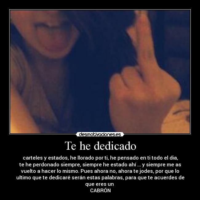 Te he dedicado - carteles y estados, he llorado por ti, he pensado en ti todo el dia,
te he perdonado siempre, siempre he estado ahí ... y siempre me as
vuelto a hacer lo mismo. Pues ahora no, ahora te jodes, por que lo
ultimo que te dedicaré serán estas palabras, para que te acuerdes de
que eres un
CABRÓN