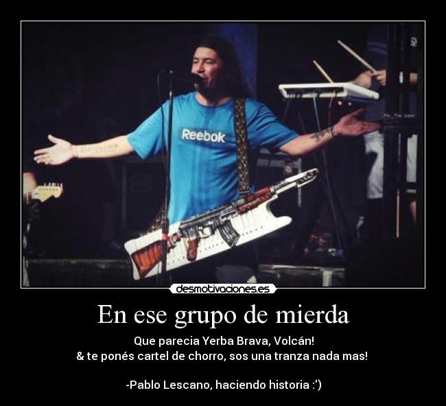 En ese grupo de mierda - Que parecia Yerba Brava, Volcán!
& te ponés cartel de chorro, sos una tranza nada mas! ♪
-Pablo Lescano, haciendo historia :)