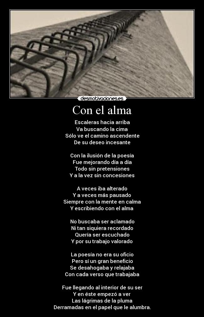 Con el alma - Escaleras hacia arriba
Va buscando la cima
Sólo ve el camino ascendente
De su deseo incesante
Con la ilusión de la poesía
Fue mejorando día a día
Todo sin pretensiones
Y a la vez sin concesiones
A veces iba alterado
Y a veces más pausado
Siempre con la mente en calma
Y escribiendo con el alma
No buscaba ser aclamado
Ni tan siquiera recordado
Quería ser escuchado
Y por su trabajo valorado
La poesía no era su oficio
Pero sí un gran beneficio
Se desahogaba y relajaba
Con cada verso que trabajaba
Fue llegando al interior de su ser
Y en éste empezó a ver
Las lágrimas de la pluma
Derramadas en el papel que le alumbra.