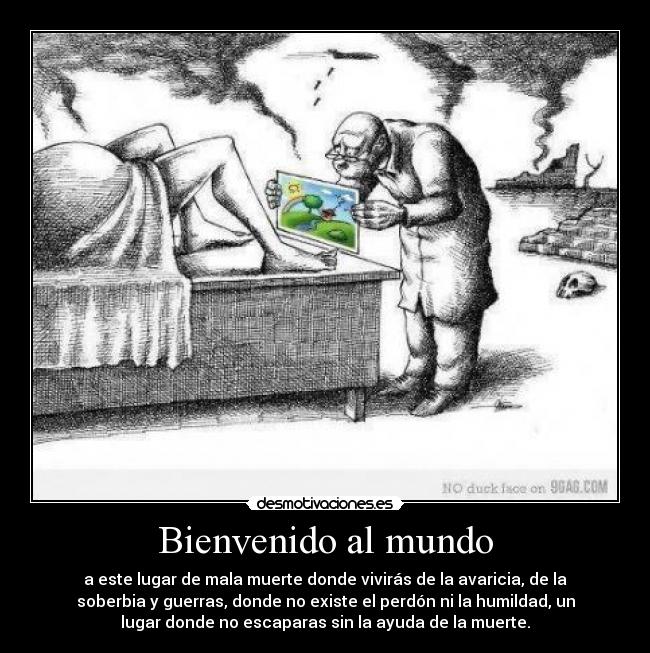 Bienvenido al mundo - a este lugar de mala muerte donde vivirás de la avaricia, de la
soberbia y guerras, donde no existe el perdón ni la humildad, un
lugar donde no escaparas sin la ayuda de la muerte.