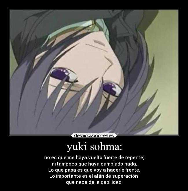 yuki sohma: - no es que me haya vuelto fuerte de repente;
ni tampoco que haya cambiado nada.
Lo que pasa es que voy a hacerle frente.
Lo importante es el afán de superación
que nace de la debilidad.
