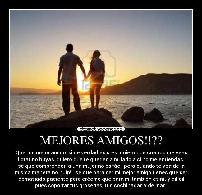 MEJORES AMIGOS!!?? - Querido mejor amigo  si de verdad existes  quiero que cuando me veas
llorar no huyas  quiero que te quedes a mi lado a si no me entiendas 
se que comprender  a una mujer no es fácil pero cuando te vea de la
misma manera no huiré   se que para ser mi mejor amigo tienes que ser
demasiado paciente pero créeme que para mi también es muy difícil
pues soportar tus groserías, tus cochinadas y de mas .