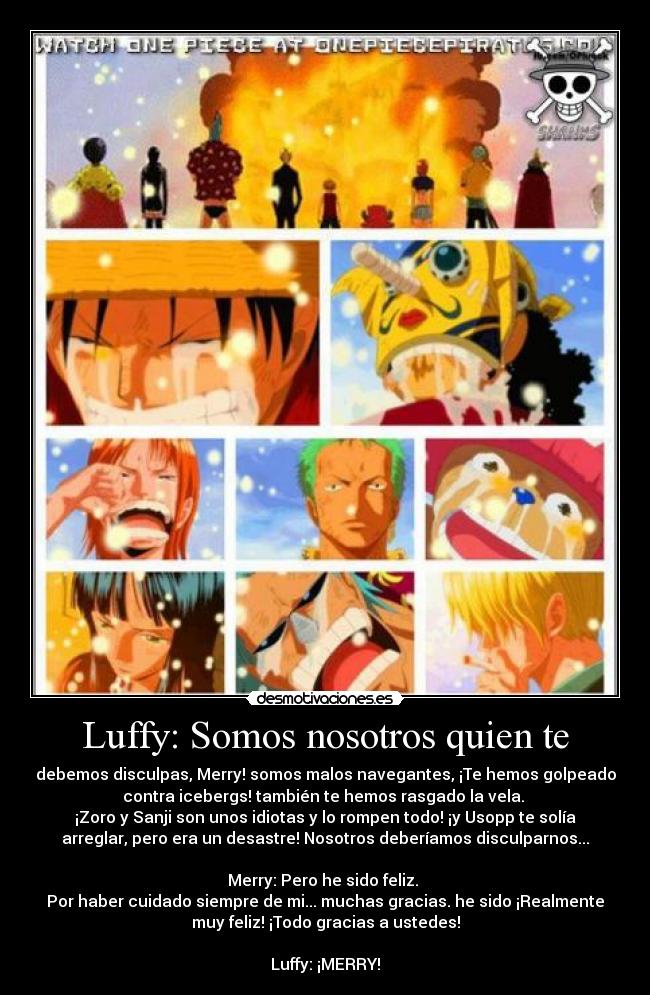 Luffy: Somos nosotros quien te - debemos disculpas, Merry! somos malos navegantes, ¡Te hemos golpeado
contra icebergs! también te hemos rasgado la vela.
¡Zoro y Sanji son unos idiotas y lo rompen todo! ¡y Usopp te solía
arreglar, pero era un desastre! Nosotros deberíamos disculparnos...
Merry: Pero he sido feliz.
Por haber cuidado siempre de mi... muchas gracias. he sido ¡Realmente
muy feliz! ¡Todo gracias a ustedes!
Luffy: ¡MERRY!