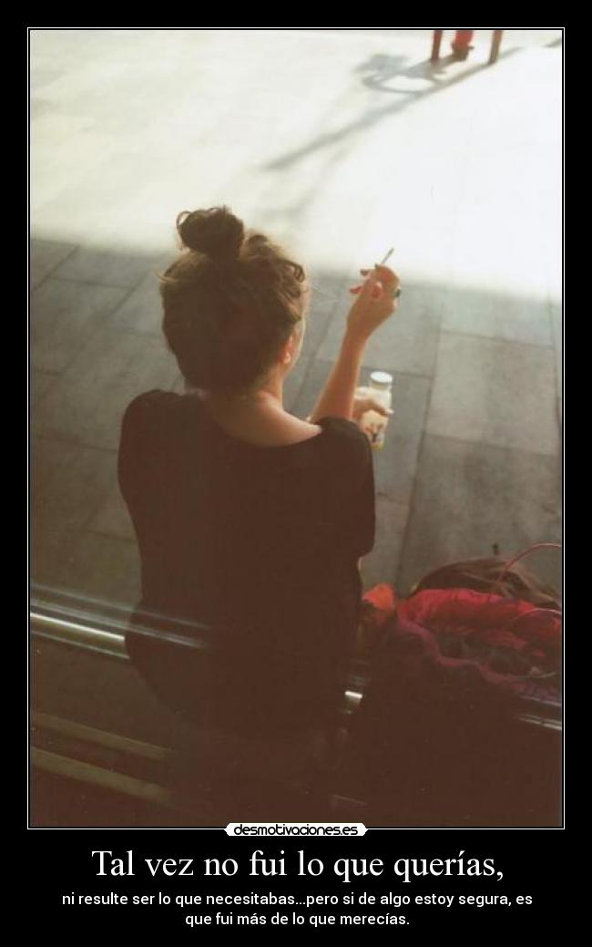 Tal vez no fui lo que querías, - ni resulte ser lo que necesitabas...pero si de algo estoy segura, es
que fui más de lo que merecías.