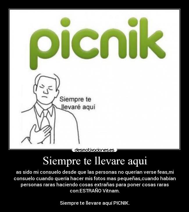 Siempre te llevare aqui - as sido mi consuelo desde que las personas no querían verse feas,mi
consuelo cuando quería hacer mis fotos mas pequeñas,cuando habían
personas raras haciendo cosas extrañas para poner cosas raras
con:ESTRAÑO Vitnam.

Siempre te llevare aquí PICNIK.