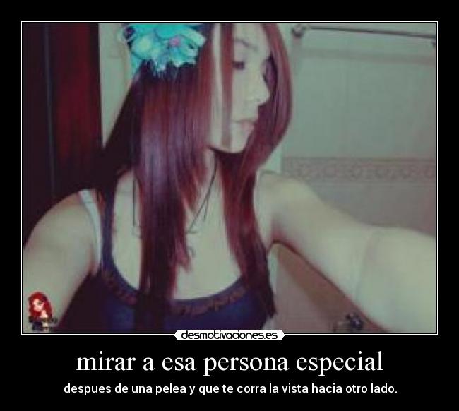 mirar a esa persona especial - despues de una pelea y que te corra la vista hacia otro lado.
