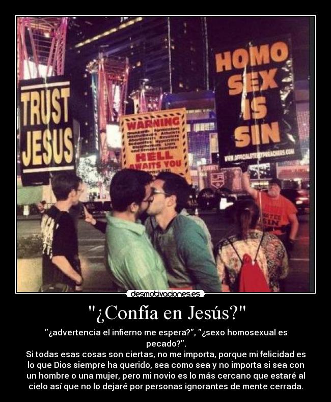 ¿Confía en Jesús? - ¿advertencia el infierno me espera?, ¿sexo homosexual es
pecado?.
Si todas esas cosas son ciertas, no me importa, porque mi felicidad es
lo que Dios siempre ha querido, sea como sea y no importa si sea con
un hombre o una mujer, pero mi novio es lo más cercano que estaré al
cielo así que no lo dejaré por personas ignorantes de mente cerrada.