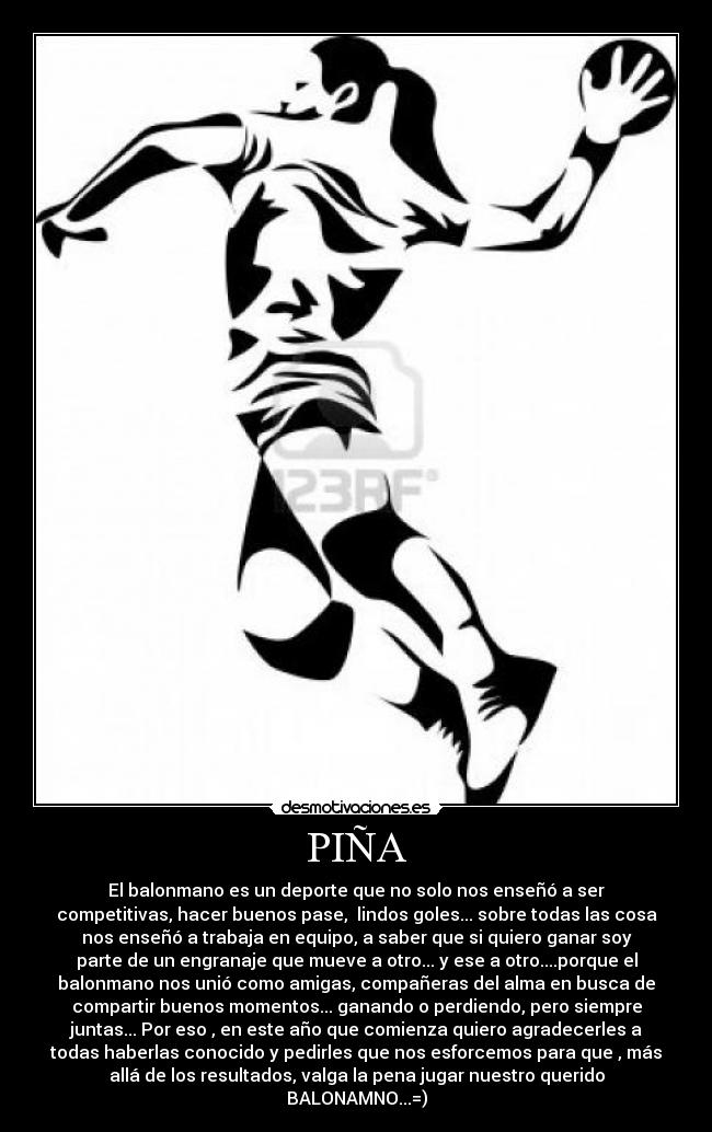PIÑA - El balonmano es un deporte que no solo nos enseñó a ser
competitivas, hacer buenos pase, lindos goles... sobre todas las cosa
nos enseñó a trabaja en equipo, a saber que si quiero ganar soy
parte de un engranaje que mueve a otro... y ese a otro....porque el
balonmano nos unió como amigas, compañeras del alma en busca de
compartir buenos momentos... ganando o perdiendo, pero siempre
juntas... Por eso , en este año que comienza quiero agradecerles a
todas haberlas conocido y pedirles que nos esforcemos para que , más
allá de los resultados, valga la pena jugar nuestro querido
BALONAMNO...=)