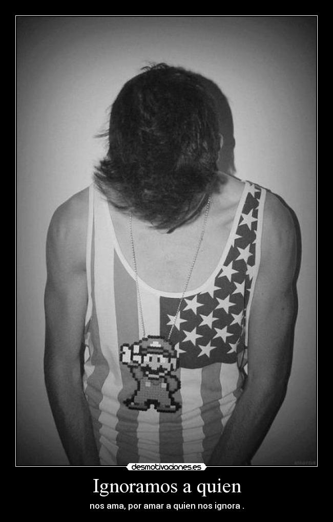 Ignoramos a quien - nos ama, por amar a quien nos ignora .