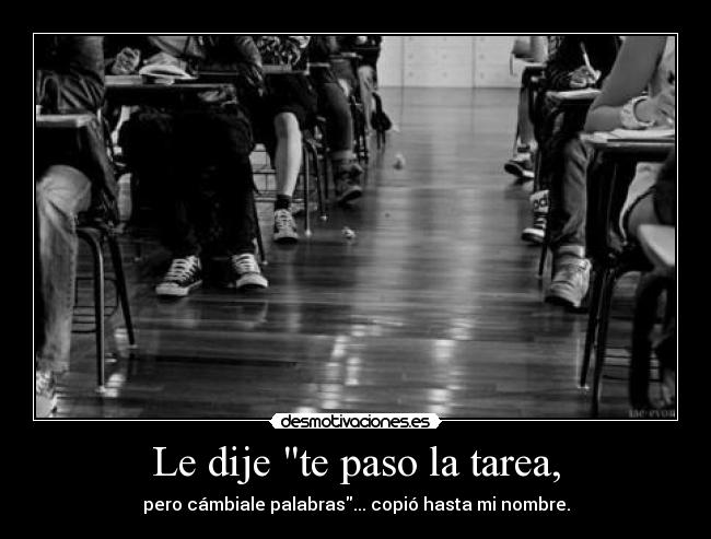 Le dije te paso la tarea, - pero cámbiale palabras... copió hasta mi nombre.