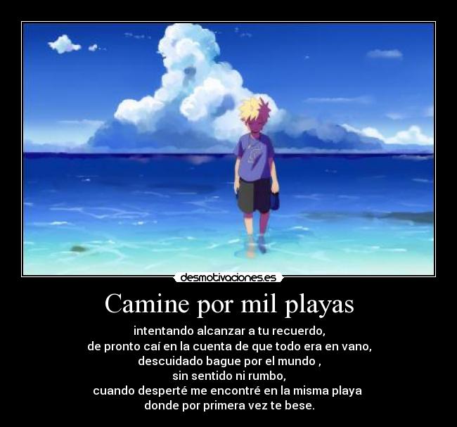 Camine por mil playas - intentando alcanzar a tu recuerdo,
de pronto caí en la cuenta de que todo era en vano,
descuidado bague por el mundo ,
sin sentido ni rumbo,
cuando desperté me encontré en la misma playa
donde por primera vez te bese.