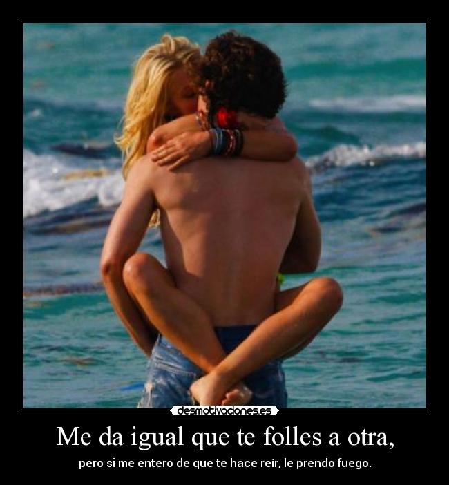 Me da igual que te folles a otra, - pero si me entero de que te hace reír, le prendo fuego.
