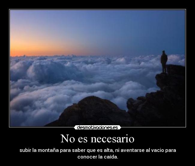 No es necesario - subir la montaña para saber que es alta, ni aventarse al vacio para conocer la caída.