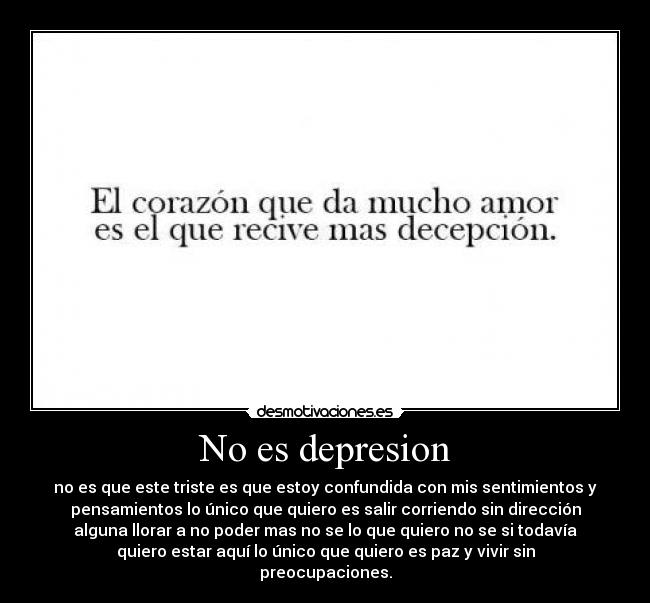 No es depresion - no es que este triste es que estoy confundida con mis sentimientos y
pensamientos lo único que quiero es salir corriendo sin dirección
alguna llorar a no poder mas no se lo que quiero no se si todavía
quiero estar aquí lo único que quiero es paz y vivir sin
preocupaciones.