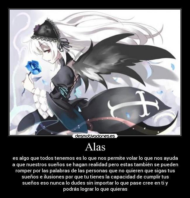 Alas - es algo que todos tenemos es lo que nos permite volar lo que nos ayuda
a que nuestros sueños se hagan realidad pero estas también se pueden
romper por las palabras de las personas que no quieren que sigas tus
sueños e ilusiones por que tu tienes la capacidad de cumplir tus
sueños eso nunca lo dudes sin importar lo que pase cree en ti y
podrás lograr lo que quieras