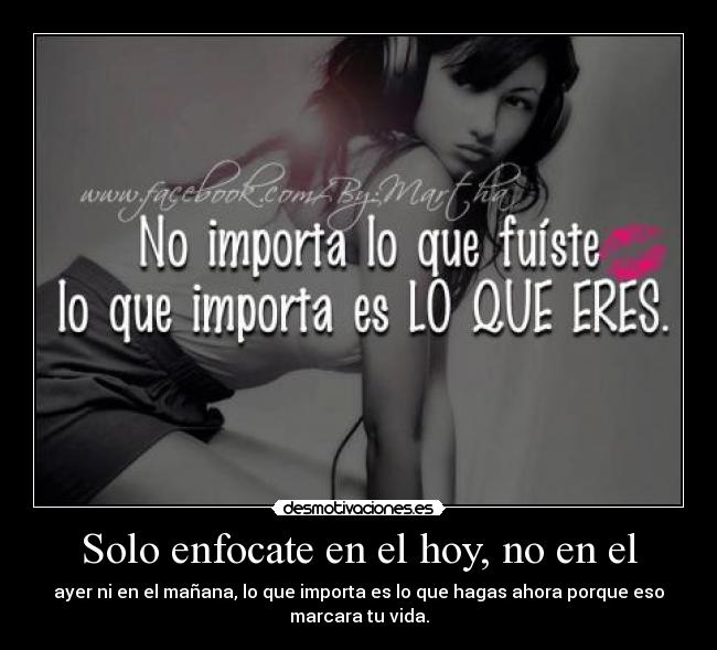 Solo enfocate en el hoy, no en el - ayer ni en el mañana, lo que importa es lo que hagas ahora porque eso
marcara tu vida.