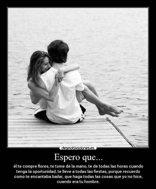 Espero que... - él te compre flores, te tome de la mano, te de todas las horas cuando
tenga la oportunidad, te lleve a todas las fiestas, porque recuerdo
como te encantaba bailar, que haga todas las cosas que yo no hice,
cuando era tu hombre.