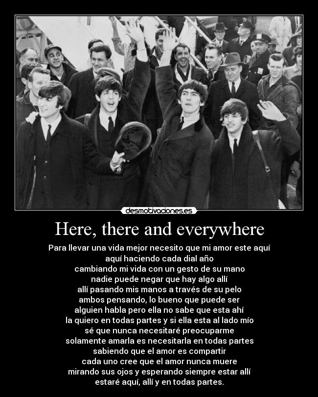 Here, there and everywhere - Para llevar una vida mejor necesito que mi amor este aquí
aquí haciendo cada dial año
cambiando mi vida con un gesto de su mano
nadie puede negar que hay algo allí
allí pasando mis manos a través de su pelo
ambos pensando, lo bueno que puede ser
alguien habla pero ella no sabe que esta ahí
la quiero en todas partes y si ella esta al lado mío
sé que nunca necesitaré preocuparme
solamente amarla es necesitarla en todas partes
sabiendo que el amor es compartir
cada uno cree que el amor nunca muere
mirando sus ojos y esperando siempre estar allí
estaré aquí, allí y en todas partes.