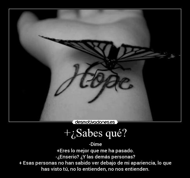 +¿Sabes qué? - -Dime
+Eres lo mejor que me ha pasado.
-¿Enserio? ¿Y las demás personas?
+ Esas personas no han sabido ver debajo de mi apariencia, lo que
has visto tú, no lo entienden, no nos entienden.