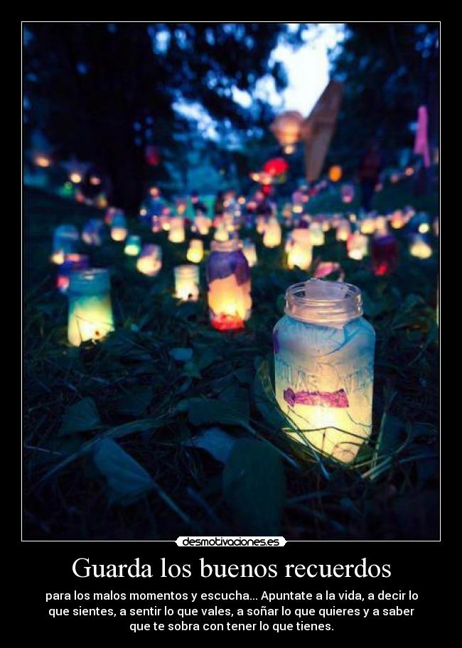 Guarda los buenos recuerdos - para los malos momentos y escucha... Apuntate a la vida, a decir lo
que sientes, a sentir lo que vales, a soñar lo que quieres y a saber
que te sobra con tener lo que tienes.