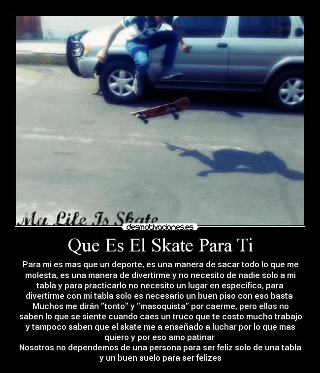 Que Es El Skate Para Ti - Para mi es mas que un deporte, es una manera de sacar todo lo que me
molesta, es una manera de divertirme y no necesito de nadie solo a mi
tabla y para practicarlo no necesito un lugar en especifico, para
divertirme con mi tabla solo es necesario un buen piso con eso basta 
Muchos me dirán tonto y masoquista por caerme, pero ellos no
saben lo que se siente cuando caes un truco que te costo mucho trabajo
y tampoco saben que el skate me a enseñado a luchar por lo que mas
quiero y por eso amo patinar 
Nosotros no dependemos de una persona para ser feliz solo de una tabla
y un buen suelo para ser felizes