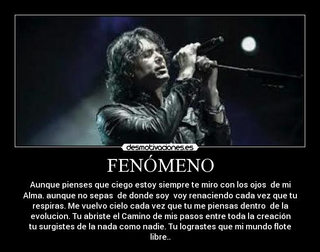 FENÓMENO - Aunque pienses que ciego estoy siempre te miro con los ojos de mi
Alma. aunque no sepas de donde soy voy renaciendo cada vez que tu
respiras. Me vuelvo cielo cada vez que tu me piensas dentro de la
evolucion. Tu abriste el Camino de mis pasos entre toda la creación
tu surgistes de la nada como nadie. Tu lograstes que mi mundo flote
libre..