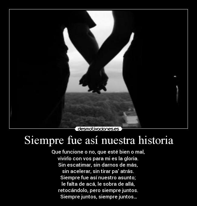 Siempre fue así nuestra historia - Que funcione o no, que esté bien o mal,
vivirlo con vos para mi es la gloria.
Sin escatimar, sin darnos de más,
sin acelerar, sin tirar pa’ atrás.
Siempre fue así nuestro asunto;
le falta de acá, le sobra de allá,
retocándolo, pero siempre juntos.
Siempre juntos, siempre juntos…