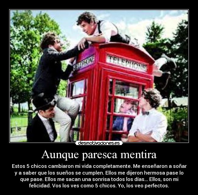 Aunque paresca mentira - Estos 5 chicos cambiaron mi vida completamente. Me enseñaron a soñar
y a saber que los sueños se cumplen. Ellos me dijeron hermosa pase lo
que pase. Ellos me sacan una sonrisa todos los días... Ellos, son mi
felicidad. Vos los ves como 5 chicos. Yo, los veo perfectos.