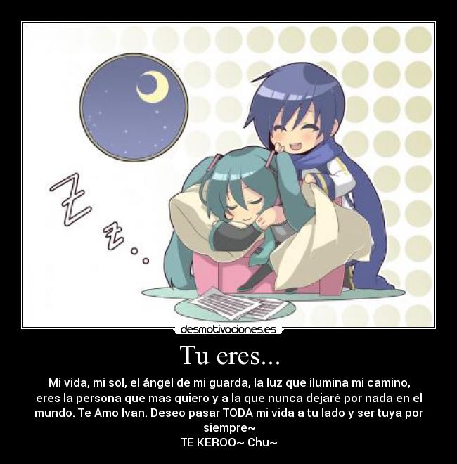 Tu eres... - Mi vida, mi sol, el ángel de mi guarda, la luz que ilumina mi camino,
eres la persona que mas quiero y a la que nunca dejaré por nada en el
mundo. Te Amo Ivan. Deseo pasar TODA mi vida a tu lado y ser tuya por
siempre~
TE KEROO~ Chu~