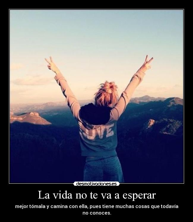 La vida no te va a esperar - mejor tómala y camina con ella, pues tiene muchas cosas que todavía no conoces.