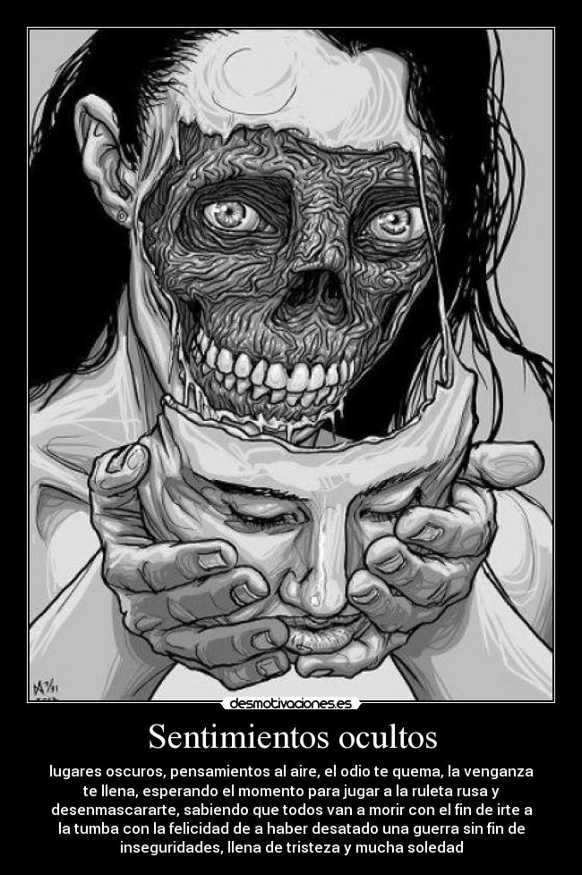 Sentimientos ocultos - lugares oscuros, pensamientos al aire, el odio te quema, la venganza
te llena, esperando el momento para jugar a la ruleta rusa y
desenmascararte, sabiendo que todos van a morir con el fin de irte a
la tumba con la felicidad de a haber desatado una guerra sin fin de
inseguridades, llena de tristeza y mucha soledad
