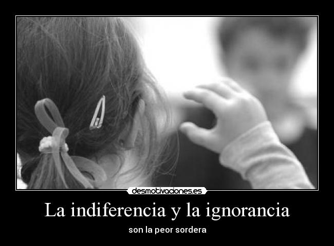 La indiferencia y la ignorancia - son la peor sordera