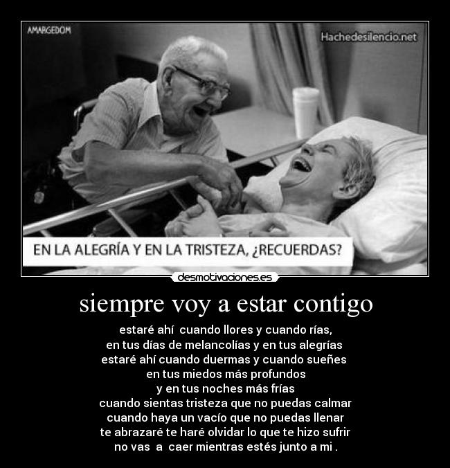 siempre voy a estar contigo - estaré ahí  cuando llores y cuando rías,
en tus días de melancolías y en tus alegrías 
estaré ahí cuando duermas y cuando sueñes 
en tus miedos más profundos
y en tus noches más frías
cuando sientas tristeza que no puedas calmar
cuando haya un vacío que no puedas llenar
te abrazaré te haré olvidar lo que te hizo sufrir
no vas  a  caer mientras estés junto a mi .