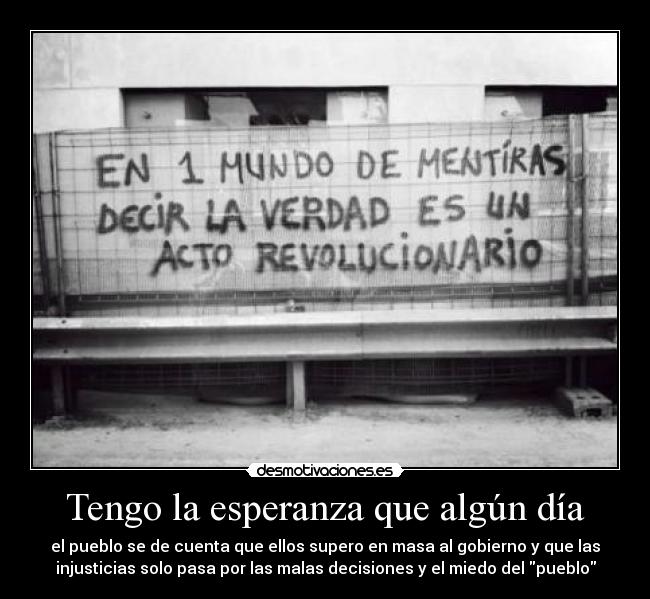 Tengo la esperanza que algún día - el pueblo se de cuenta que ellos supero en masa al gobierno y que las
injusticias solo pasa por las malas decisiones y el miedo del pueblo