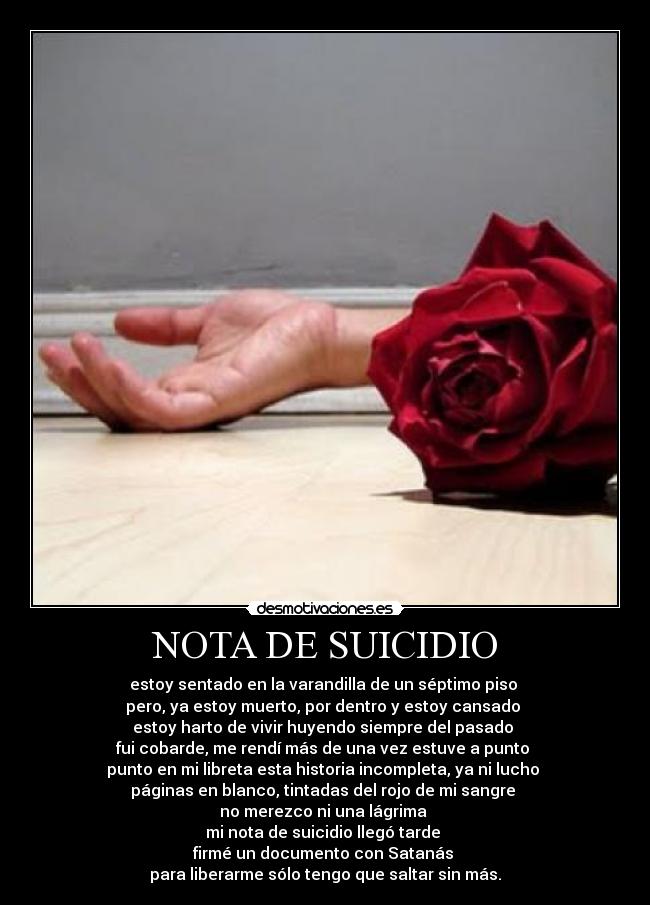 NOTA DE SUICIDIO - estoy sentado en la varandilla de un séptimo piso
pero, ya estoy muerto, por dentro y estoy cansado
estoy harto de vivir huyendo siempre del pasado
fui cobarde, me rendí más de una vez estuve a punto
punto en mi libreta esta historia incompleta, ya ni lucho
páginas en blanco, tintadas del rojo de mi sangre
no merezco ni una lágrima
mi nota de suicidio llegó tarde
firmé un documento con Satanás
para liberarme sólo tengo que saltar sin más.