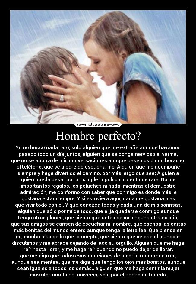 Hombre perfecto? - Yo no busco nada raro, solo alguien que me extrañe aunque hayamos
pasado todo un día juntos, alguien que se ponga nervioso al verme,
que no se aburra de mis conversaciones aunque pasemos cinco horas en
el teléfono, que se alegre de escucharme. Alguien que me acompañe
siempre y haga divertido el camino, por más largo que sea; Alguien a
quien pueda besar por un simple impulso sin sentirme rara. No me
importan los regalos, los peluches ni nada, mientras el demuestre
admiración, me conformo con saber que conmigo es donde más le
gustaría estar siempre. Y si estuviera aquí, nada me gustaría mas
que vivir todo con el. Y que conozca todas y cada una de mis sonrisas,
alguien que sólo por mí de todo, que elija quedarse conmigo aunque
tenga otros planes, que sienta que antes de mí ninguna otra existió,
que sus amigos se cansen de escuchar mi nombre, que escriba las cartas
más bonitas del mundo entero aunque tenga la letra fea. Que piense en
mí, mucho más de lo que lo acepta, que sienta que se cae el mundo si
discutimos y me abrace dejando de lado su orgullo. Alguien que me haga
reír hasta llorar, y me haga reír cuando no puedo dejar de llorar,
que me diga que todas esas canciones de amor le recuerdan a mí,
aunque sea mentira, que me diga que tengo los ojos mas bonitos, aunque
sean iguales a todos los demás,, alguien que me haga sentir la mujer
más afortunada del universo, solo por el hecho de tenerlo.