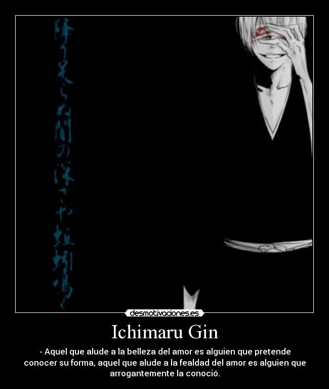 Ichimaru Gin - - Aquel que alude a la belleza del amor es alguien que pretende
conocer su forma, aquel que alude a la fealdad del amor es alguien que
arrogantemente la conoció.