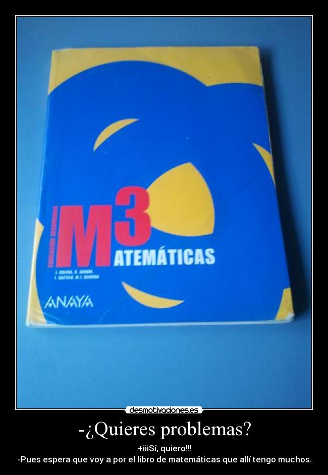 -¿Quieres problemas? - +iiiSí, quiero!!!
-Pues espera que voy a por el libro de matemáticas que allí tengo muchos.