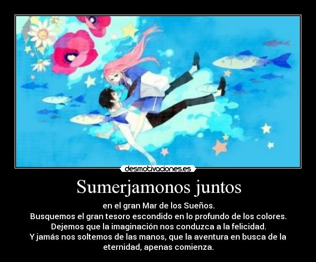 Sumerjamonos juntos - en el gran Mar de los Sueños.
Busquemos el gran tesoro escondido en lo profundo de los colores.
Dejemos que la imaginación nos conduzca a la felicidad.
Y jamás nos soltemos de las manos, que la aventura en busca de la
eternidad, apenas comienza.