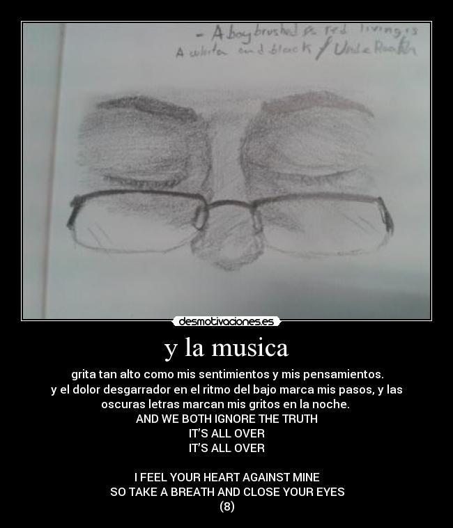 y la musica - grita tan alto como mis sentimientos y mis pensamientos.
y el dolor desgarrador en el ritmo del bajo marca mis pasos, y las
oscuras letras marcan mis gritos en la noche. 
AND WE BOTH IGNORE THE TRUTH
IT’S ALL OVER
IT’S ALL OVER

I FEEL YOUR HEART AGAINST MINE
SO TAKE A BREATH AND CLOSE YOUR EYES
(8)