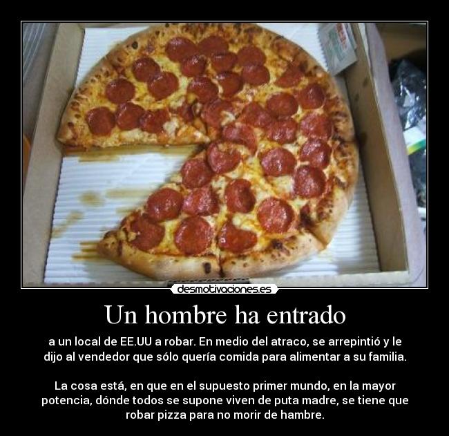 Un hombre ha entrado - a un local de EE.UU a robar. En medio del atraco, se arrepintió y le
dijo al vendedor que sólo quería comida para alimentar a su familia.

La cosa está, en que en el supuesto primer mundo, en la mayor
potencia, dónde todos se supone viven de puta madre, se tiene que
robar pizza para no morir de hambre.