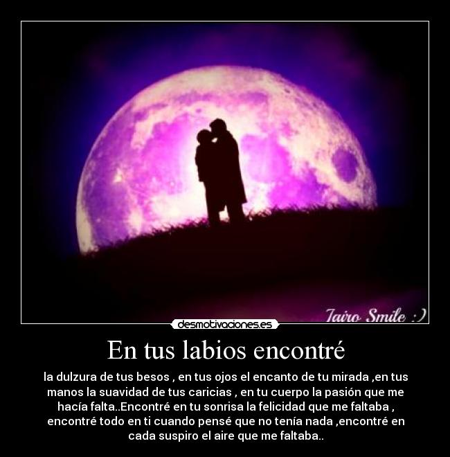 En tus labios encontré - la dulzura de tus besos , en tus ojos el encanto de tu mirada ,en tus
manos la suavidad de tus caricias , en tu cuerpo la pasión que me
hacía falta..Encontré en tu sonrisa la felicidad que me faltaba ,
encontré todo en ti cuando pensé que no tenía nada ,encontré en
cada suspiro el aire que me faltaba..