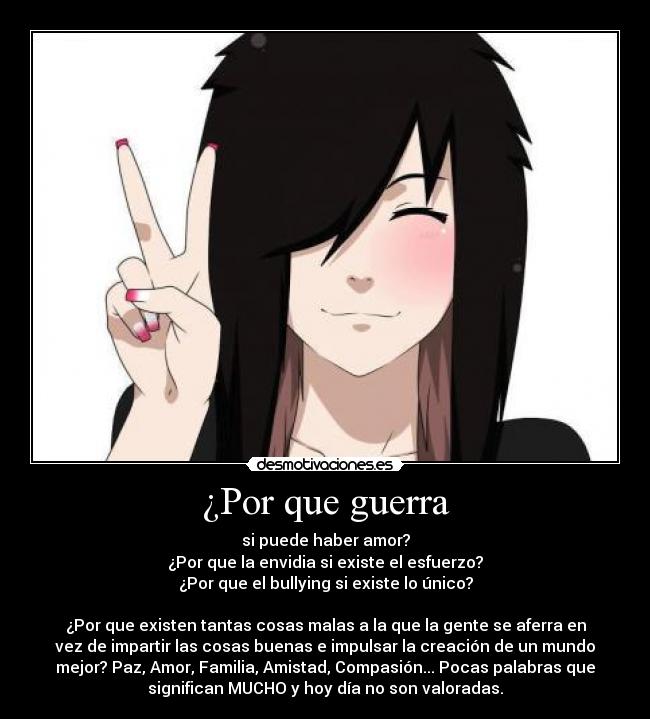 ¿Por que guerra - si puede haber amor?
¿Por que la envidia si existe el esfuerzo?
¿Por que el bullying si existe lo único?
¿Por que existen tantas cosas malas a la que la gente se aferra en
vez de impartir las cosas buenas e impulsar la creación de un mundo
mejor? Paz, Amor, Familia, Amistad, Compasión... Pocas palabras que
significan MUCHO y hoy día no son valoradas.