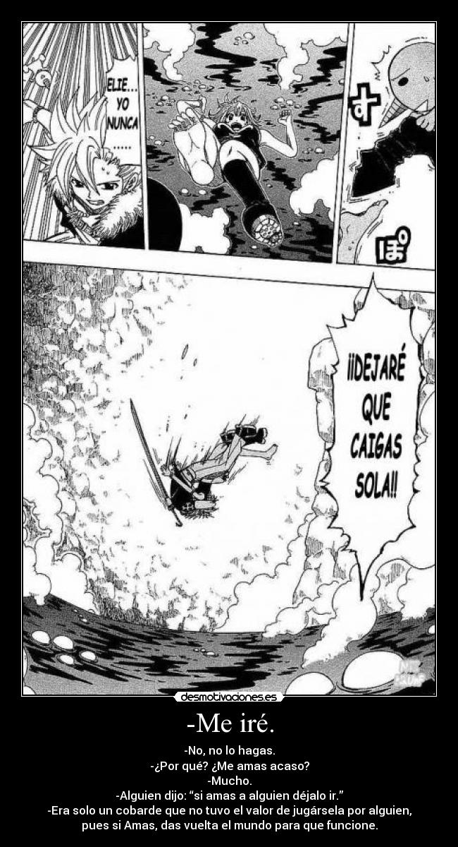 -Me iré. - -No, no lo hagas.
-¿Por qué? ¿Me amas acaso?
-Mucho.
-Alguien dijo: “si amas a alguien déjalo ir.”
-Era solo un cobarde que no tuvo el valor de jugársela por alguien,
pues si Amas, das vuelta el mundo para que funcione.